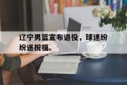 星空体育app下载-辽宁男篮宣布退役，球迷纷纷送祝福。