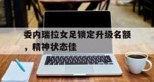 星空体育app-委内瑞拉女足锁定升级名额，精神状态佳