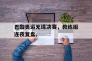 星空体育app官方网站-巴黎奥运无缘决赛，教练组连夜复盘。