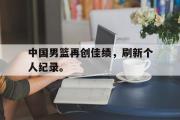 星空体育app下载-中国男篮再创佳绩，刷新个人纪录。